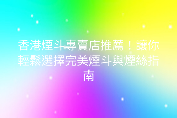 香港煙斗專賣店推薦！讓你輕鬆選擇完美煙斗與煙絲指南