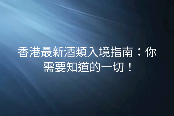 香港最新酒類入境指南：你需要知道的一切！