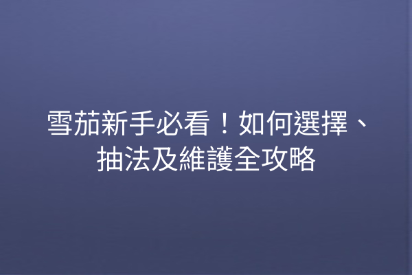 雪茄新手必看!如何選擇、抽法及維護全攻略