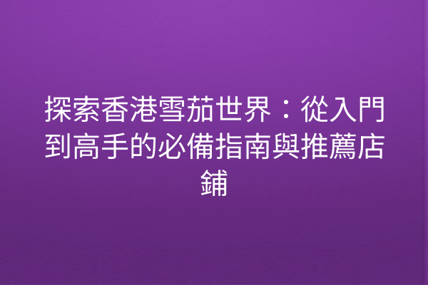 探索香港雪茄世界：從入門到高手的必備指南與推薦店鋪