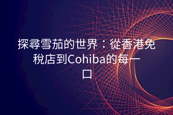 探尋雪茄的世界：從香港免稅店到Cohiba的每一口