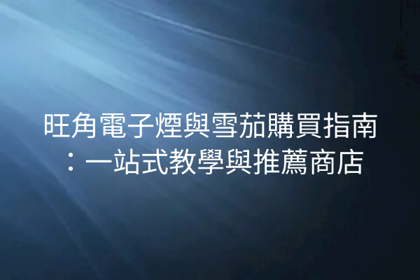 旺角電子煙與雪茄購買指南:一站式教學與推薦商店