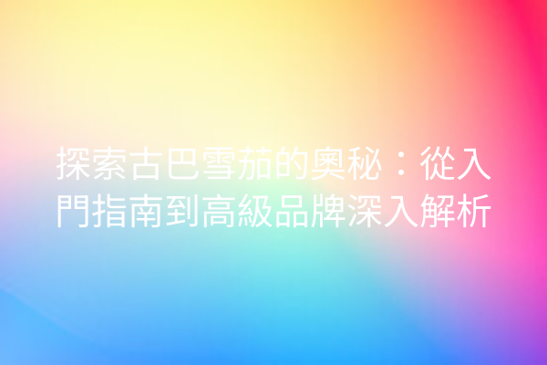 探索古巴雪茄的奧秘：從入門指南到高級品牌深入解析