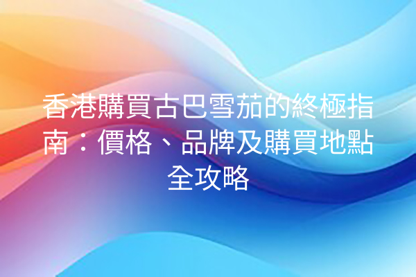 香港購買古巴雪茄的終極指南：價格、品牌及購買地點全攻略