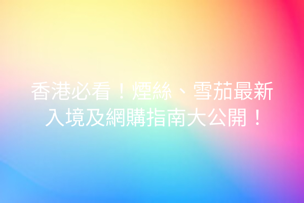 香港必看！煙絲、雪茄最新入境及網購指南大公開！