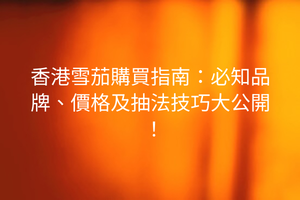 香港雪茄購買指南：必知品牌、價格及抽法技巧大公開！