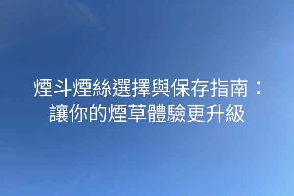煙斗煙絲選擇與保存指南:讓你的煙草體驗更升級