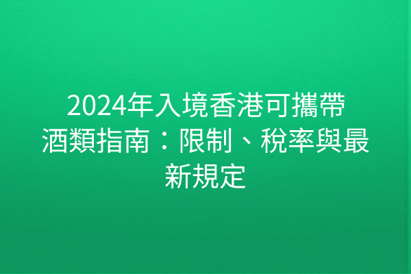 2024年入境香港可攜帶酒類指南:限制、稅率與最新規定