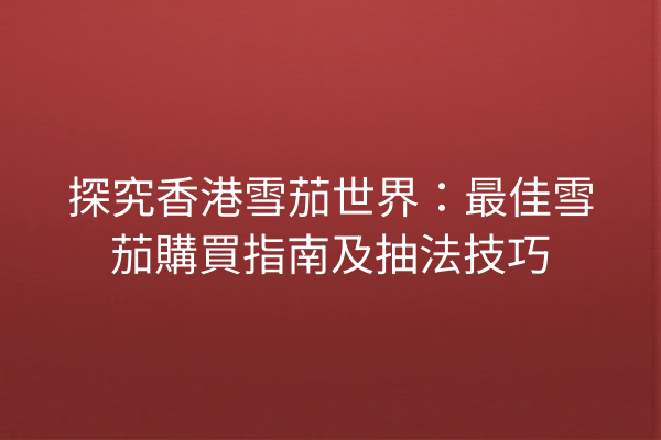 探究香港雪茄世界：最佳雪茄購買指南及抽法技巧