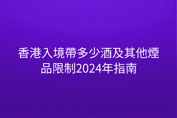 香港入境帶多少酒及其他煙品限制2024年指南