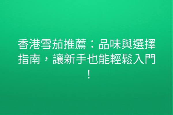 香港雪茄推薦：品味與選擇指南，讓新手也能輕鬆入門！