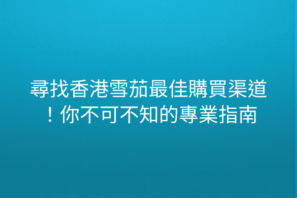 尋找香港雪茄最佳購買渠道！你不可不知的專業指南
