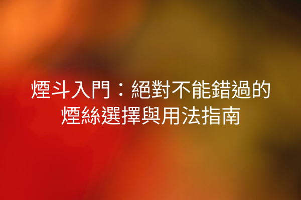 煙斗入門：絕對不能錯過的煙絲選擇與用法指南