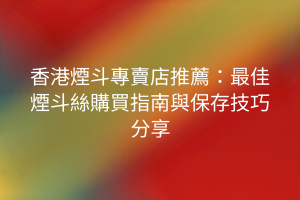 香港煙斗專賣店推薦：最佳煙斗絲購買指南與保存技巧分享