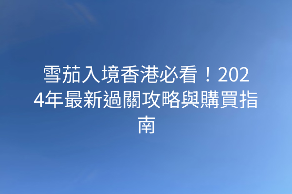雪茄入境香港必看！2024年最新過關攻略與購買指南