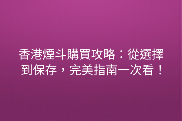 香港煙斗購買攻略：從選擇到保存，完美指南一次看！