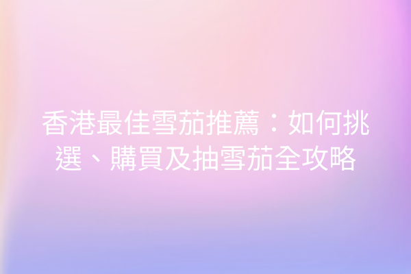香港最佳雪茄推薦：如何挑選、購買及抽雪茄全攻略