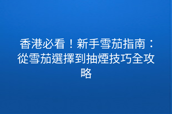 香港必看!新手雪茄指南:從雪茄選擇到抽煙技巧全攻略