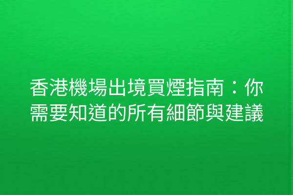 香港機場出境買煙指南：你需要知道的所有細節與建議