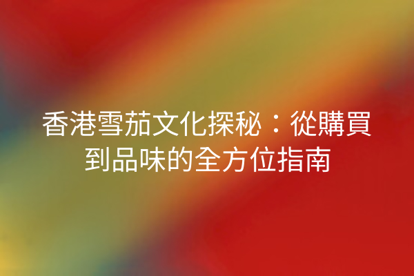 香港雪茄文化探秘：從購買到品味的全方位指南