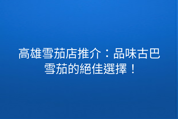 高雄雪茄店推介：品味古巴雪茄的絕佳選擇！