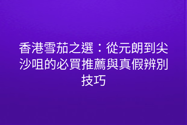 香港雪茄之選：從元朗到尖沙咀的必買推薦與真假辨別技巧