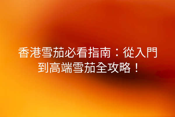 香港雪茄必看指南：從入門到高端雪茄全攻略！