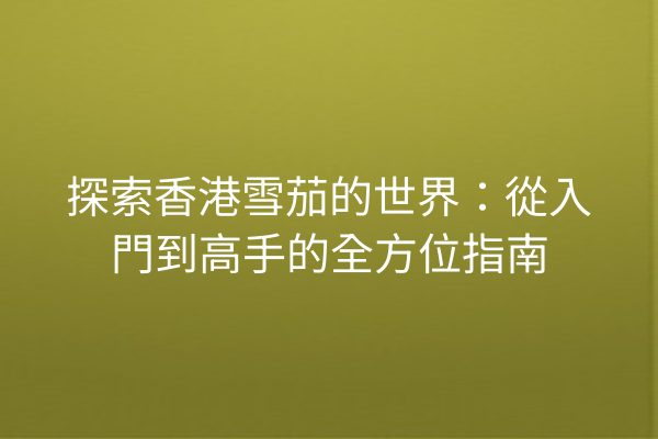 探索香港雪茄的世界：從入門到高手的全方位指南