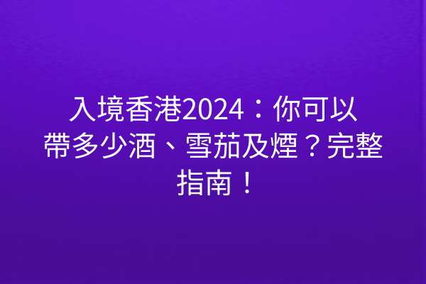 入境香港2024：你可以帶多少酒、雪茄及煙？完整指南！