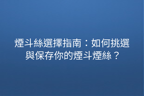 煙斗絲選擇指南：如何挑選與保存你的煙斗煙絲？