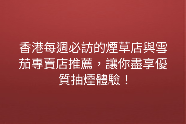香港每週必訪的煙草店與雪茄專賣店推薦,讓你盡享優質抽煙體驗!