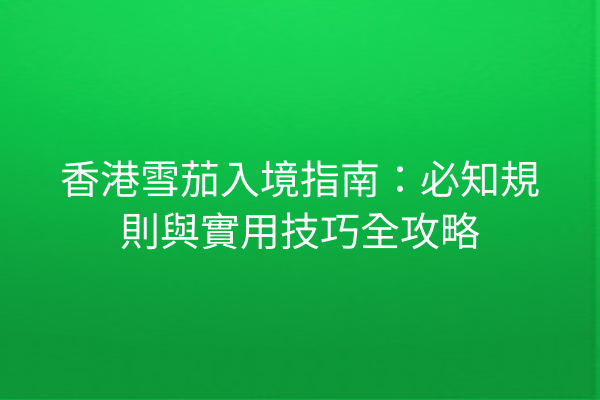 香港雪茄入境指南：必知規則與實用技巧全攻略