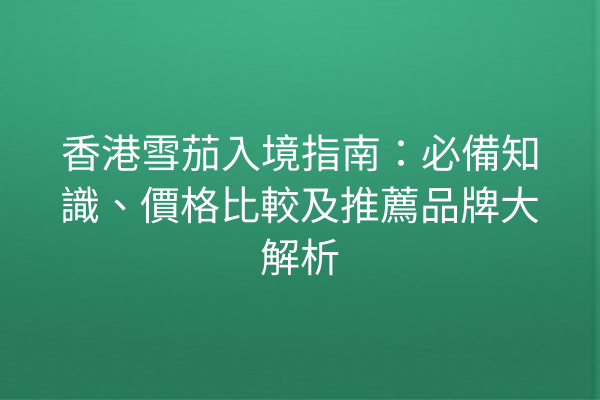 香港雪茄入境指南：必備知識、價格比較及推薦品牌大解析