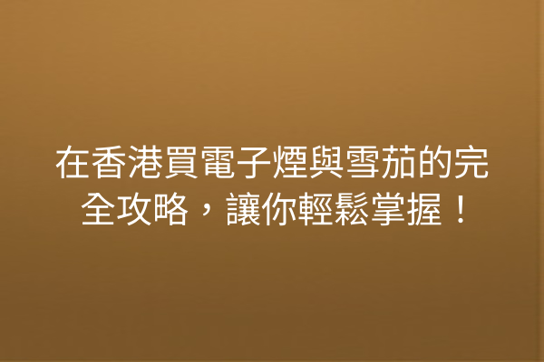 在香港買電子煙與雪茄的完全攻略，讓你輕鬆掌握！