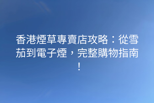 香港煙草專賣店攻略：從雪茄到電子煙，完整購物指南！