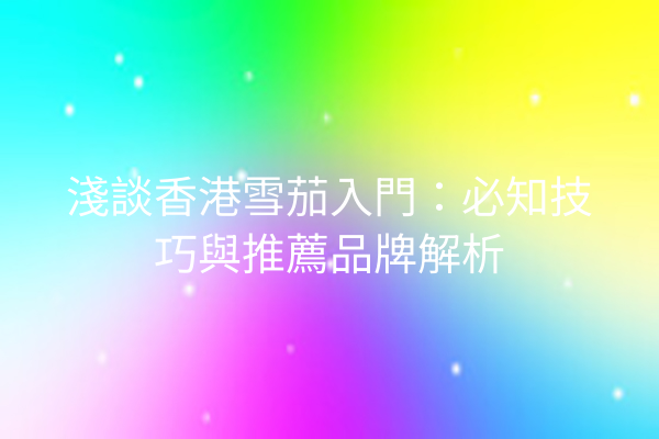 淺談香港雪茄入門：必知技巧與推薦品牌解析