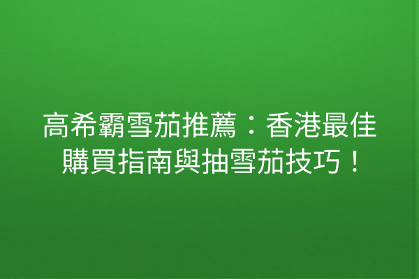 高希霸雪茄推薦：香港最佳購買指南與抽雪茄技巧！