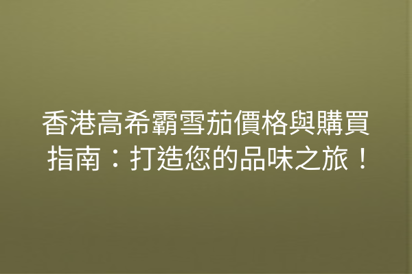香港高希霸雪茄價格與購買指南：打造您的品味之旅！