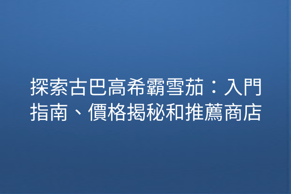 探索古巴高希霸雪茄：入門指南、價格揭秘和推薦商店