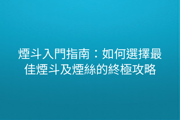 煙斗入門指南:如何選擇最佳煙斗及煙絲的終極攻略