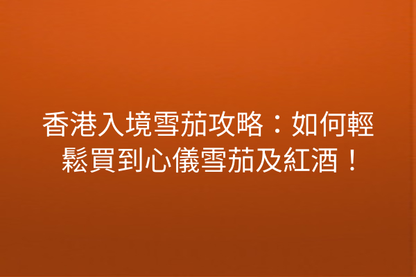 香港入境雪茄攻略：如何輕鬆買到心儀雪茄及紅酒！