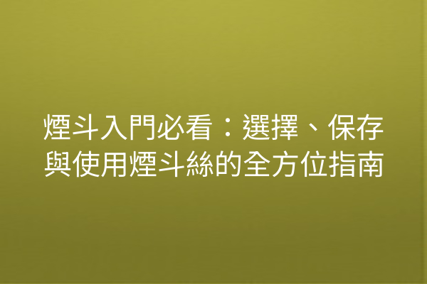 煙斗入門必看:選擇、保存與使用煙斗絲的全方位指南