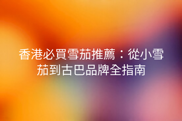 香港必買雪茄推薦：從小雪茄到古巴品牌全指南