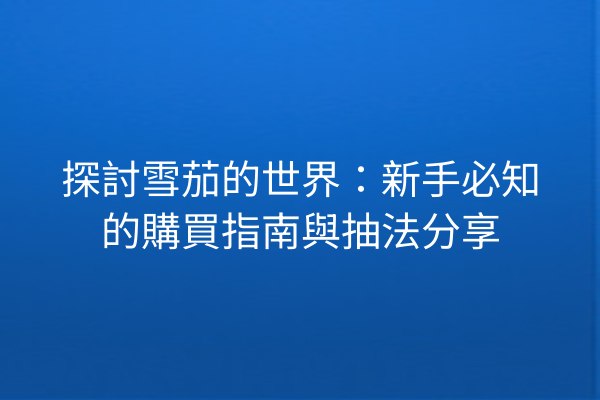 探討雪茄的世界:新手必知的購買指南與抽法分享