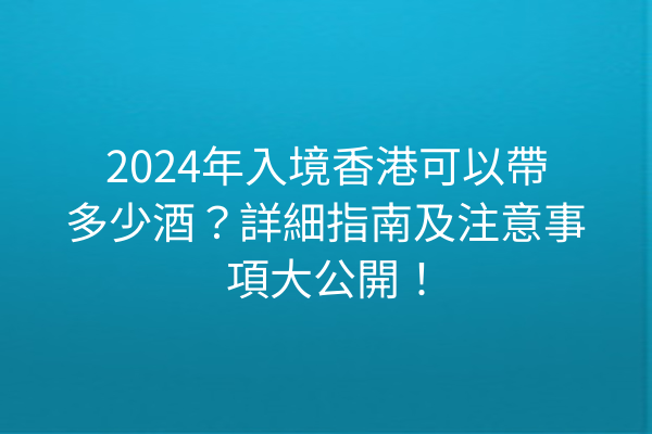 2024年入境香港可以帶多少酒?詳細指南及注意事項大公開!