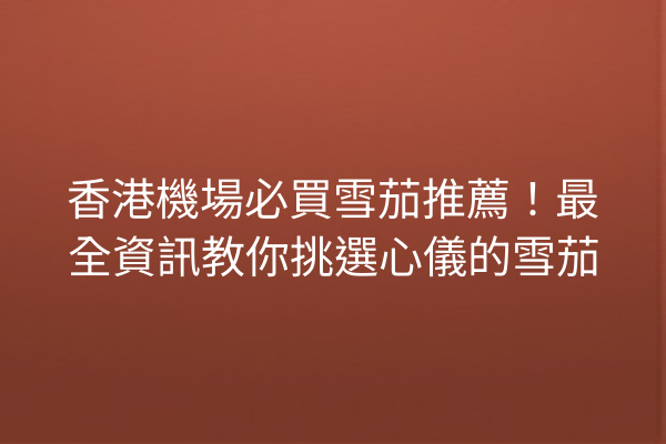 香港機場必買雪茄推薦！最全資訊教你挑選心儀的雪茄