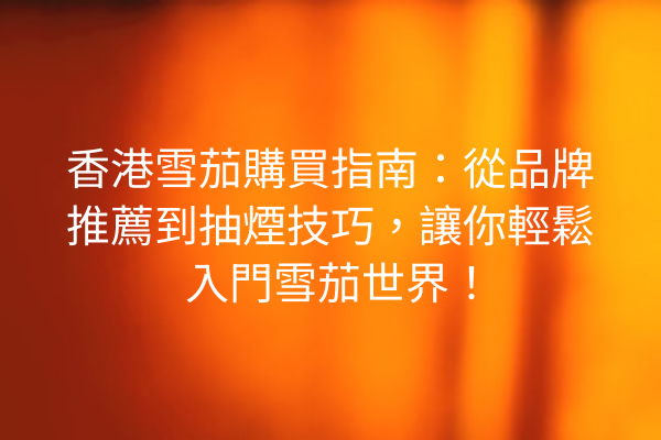 香港雪茄購買指南：從品牌推薦到抽煙技巧，讓你輕鬆入門雪茄世界！