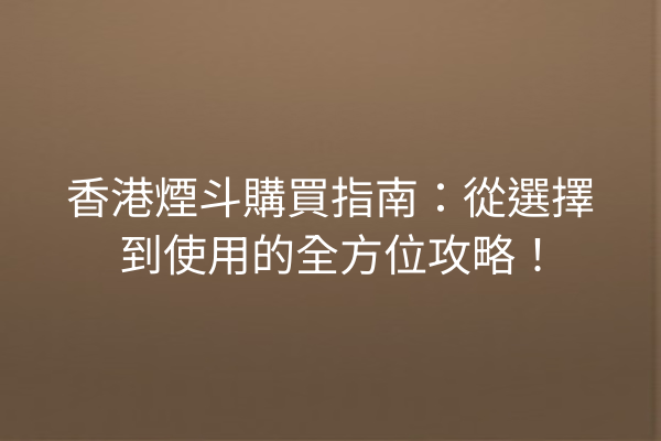 香港煙斗購買指南：從選擇到使用的全方位攻略！
