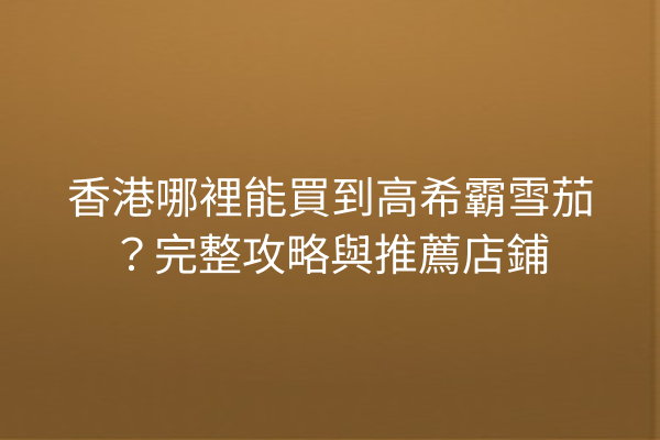 香港哪裡能買到高希霸雪茄？完整攻略與推薦店鋪