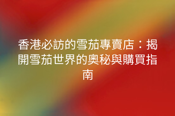 香港必訪的雪茄專賣店：揭開雪茄世界的奧秘與購買指南